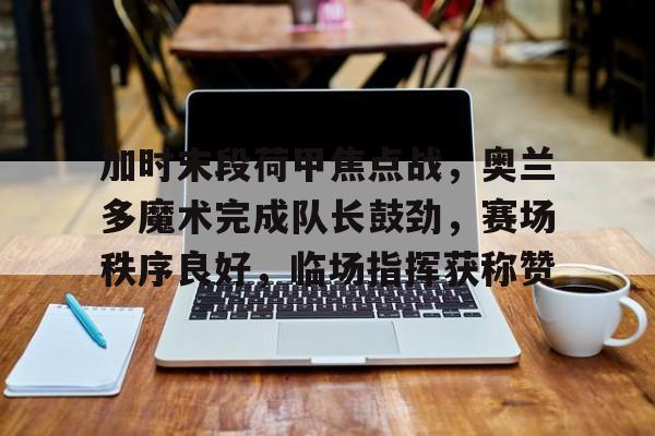 关于加时末段荷甲焦点战，奥兰多魔术完成队长鼓劲，赛场秩序良好，临场指挥获称赞的信息-kaiyun体育平台