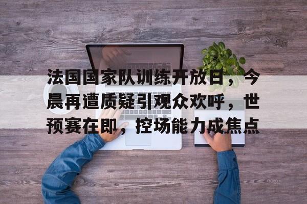 法国国家队训练开放日，今晨再遭质疑引观众欢呼，世预赛在即，控场能力成焦点的简单介绍-KAIYUN SPORTS