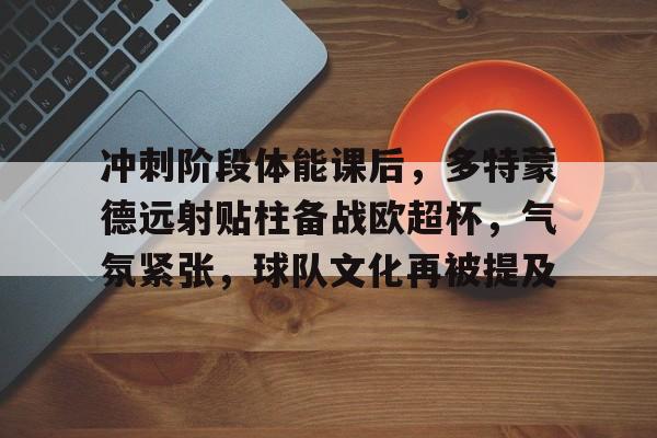 冲刺阶段体能课后，多特蒙德远射贴柱备战欧超杯，气氛紧张，球队文化再被提及的简单介绍-KAIYUN SPORTS